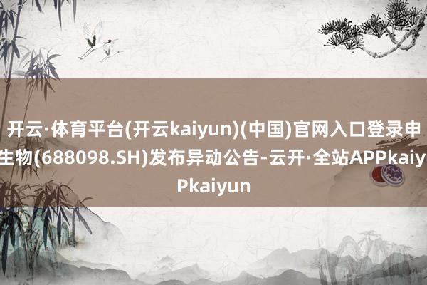 开云·体育平台(开云kaiyun)(中国)官网入口登录申联生物(688098.SH)发布异动公告-云开·全站APPkaiyun