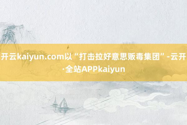 开云kaiyun.com以“打击拉好意思贩毒集团”-云开·全站APPkaiyun