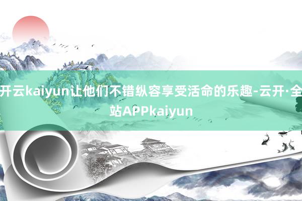 开云kaiyun让他们不错纵容享受活命的乐趣-云开·全站APPkaiyun