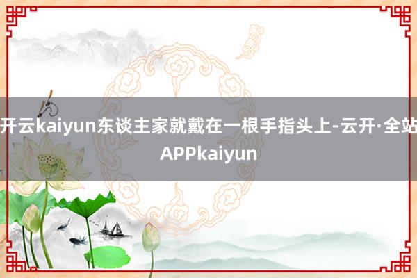 开云kaiyun东谈主家就戴在一根手指头上-云开·全站APPkaiyun