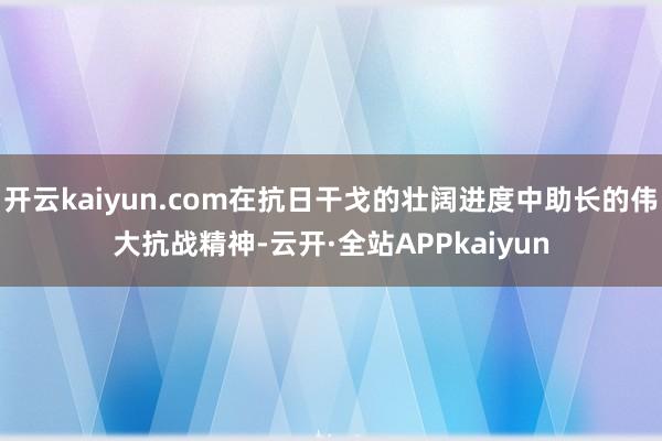 开云kaiyun.com在抗日干戈的壮阔进度中助长的伟大抗战精神-云开·全站APPkaiyun