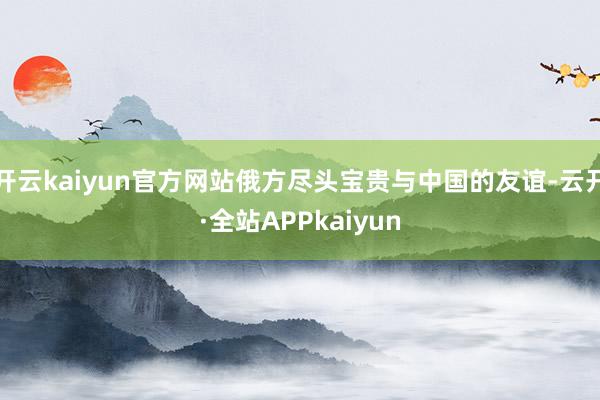 开云kaiyun官方网站俄方尽头宝贵与中国的友谊-云开·全站APPkaiyun