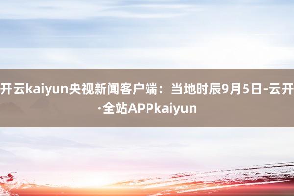 开云kaiyun　　央视新闻客户端：当地时辰9月5日-云开·全站APPkaiyun