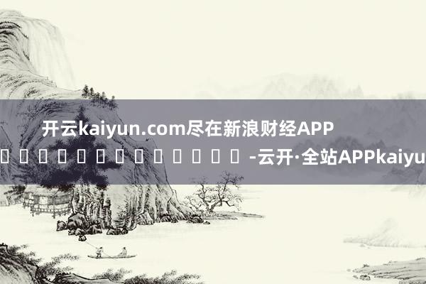 开云kaiyun.com尽在新浪财经APP            													-云开·全站APPkaiyun
