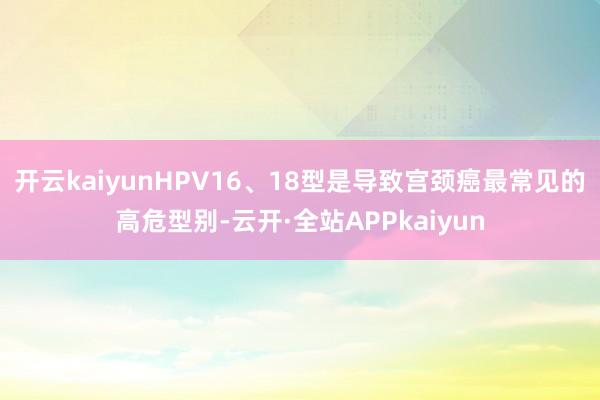 开云kaiyunHPV16、18型是导致宫颈癌最常见的高危型别-云开·全站APPkaiyun