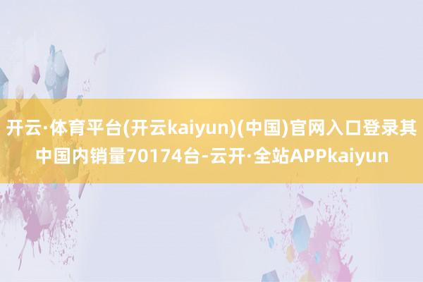 开云·体育平台(开云kaiyun)(中国)官网入口登录其中国内销量70174台-云开·全站APPkaiyun