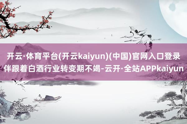 开云·体育平台(开云kaiyun)(中国)官网入口登录  伴跟着白酒行业转变期不竭-云开·全站APPkaiyun