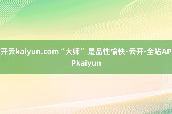 开云kaiyun.com“大师” 是品性愉快-云开·全站APPkaiyun