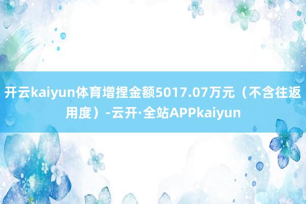 开云kaiyun体育增捏金额5017.07万元(不含往返用度)-云开·全站APPkaiyun