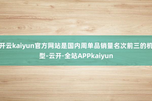 开云kaiyun官方网站是国内周单品销量名次前三的机型-云开·全站APPkaiyun