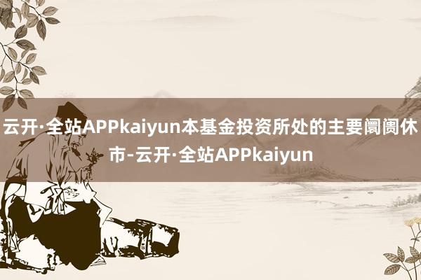 云开·全站APPkaiyun本基金投资所处的主要阛阓休市-云开·全站APPkaiyun