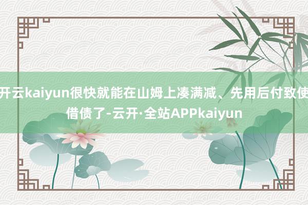开云kaiyun很快就能在山姆上凑满减、先用后付致使借债了-云开·全站APPkaiyun