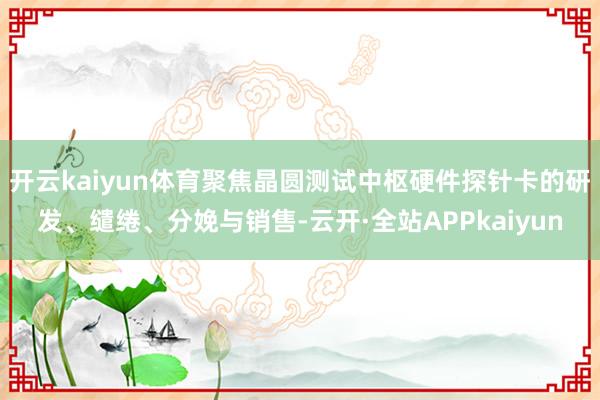 开云kaiyun体育聚焦晶圆测试中枢硬件探针卡的研发、缱绻、分娩与销售-云开·全站APPkaiyun