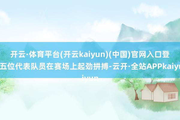 开云·体育平台(开云kaiyun)(中国)官网入口登录五位代表队员在赛场上起劲拼搏-云开·全站APPkaiyun