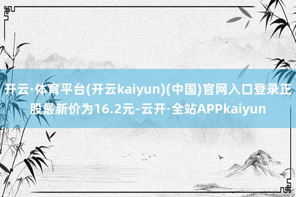 开云·体育平台(开云kaiyun)(中国)官网入口登录正股最新价为16.2元-云开·全站APPkaiyun