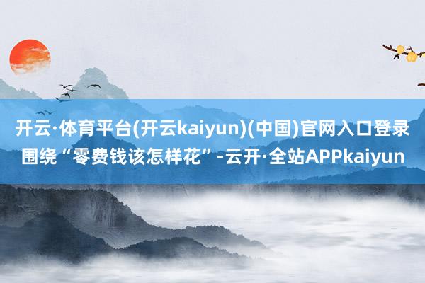 开云·体育平台(开云kaiyun)(中国)官网入口登录围绕“零费钱该怎样花”-云开·全站APPkaiyun