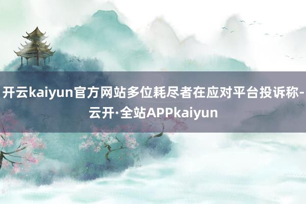 开云kaiyun官方网站多位耗尽者在应对平台投诉称-云开·全站APPkaiyun