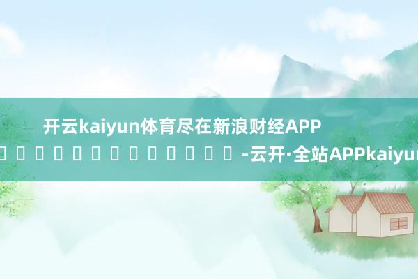 开云kaiyun体育尽在新浪财经APP            													-云开·全站APPkaiyun