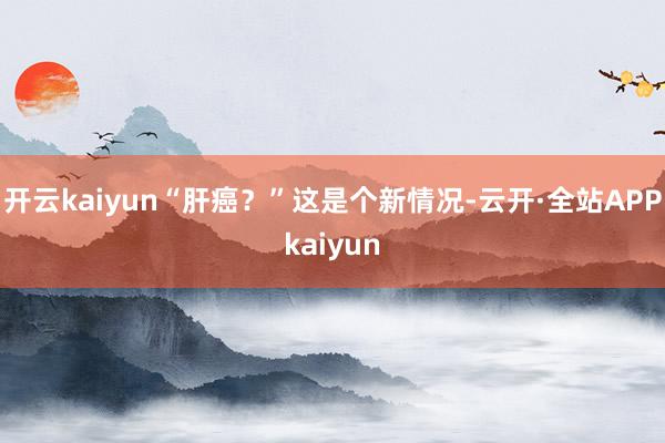 开云kaiyun“肝癌？”这是个新情况-云开·全站APPkaiyun