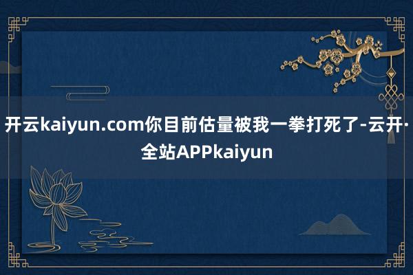 开云kaiyun.com你目前估量被我一拳打死了-云开·全站APPkaiyun