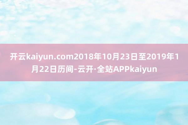 开云kaiyun.com2018年10月23日至2019年1月22日历间-云开·全站APPkaiyun