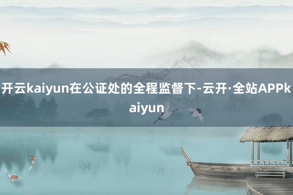 开云kaiyun在公证处的全程监督下-云开·全站APPkaiyun
