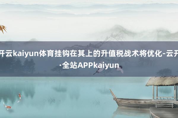 开云kaiyun体育挂钩在其上的升值税战术将优化-云开·全站APPkaiyun