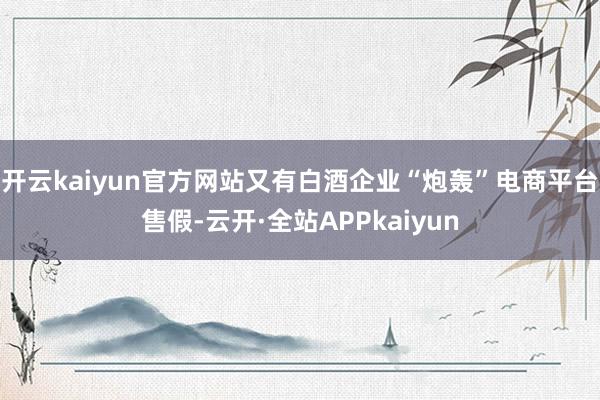 开云kaiyun官方网站又有白酒企业“炮轰”电商平台售假-云开·全站APPkaiyun