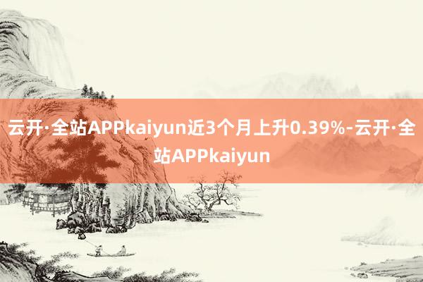 云开·全站APPkaiyun近3个月上升0.39%-云开·全站APPkaiyun