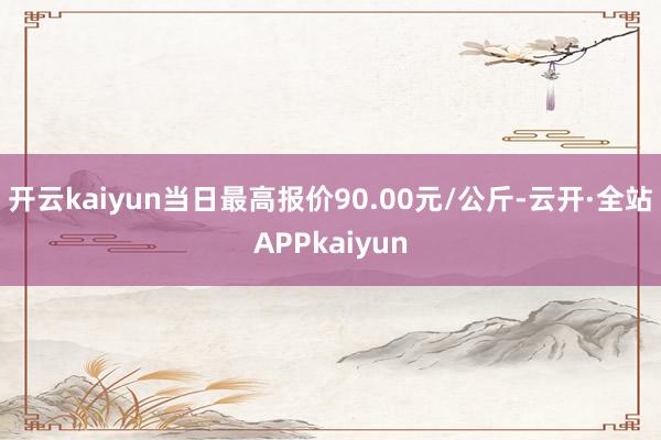 开云kaiyun当日最高报价90.00元/公斤-云开·全站APPkaiyun
