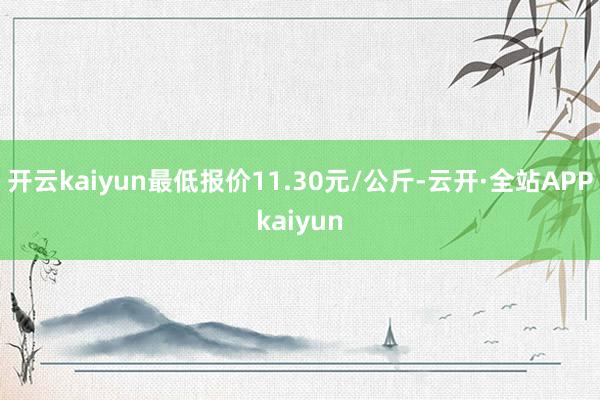 开云kaiyun最低报价11.30元/公斤-云开·全站APPkaiyun