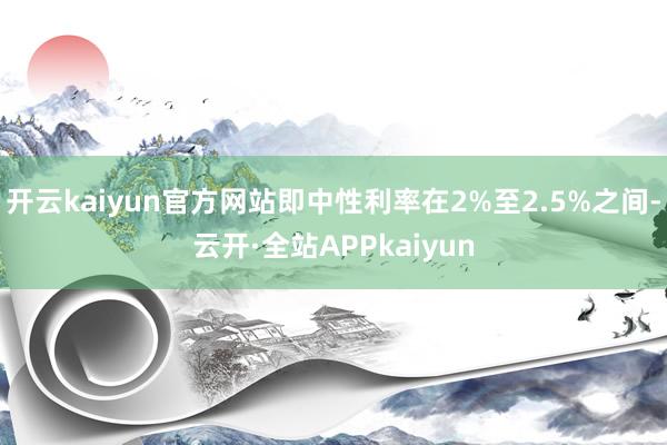 开云kaiyun官方网站即中性利率在2%至2.5%之间-云开·全站APPkaiyun