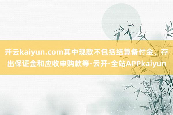 开云kaiyun.com其中现款不包括结算备付金、存出保证金和应收申购款等-云开·全站APPkaiyun