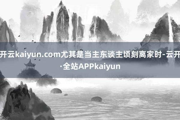 开云kaiyun.com尤其是当主东谈主顷刻离家时-云开·全站APPkaiyun