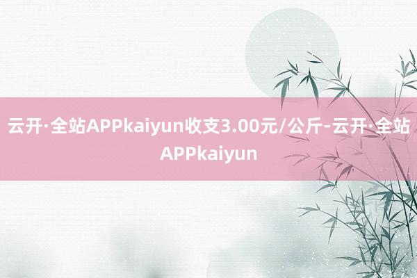 云开·全站APPkaiyun收支3.00元/公斤-云开·全站APPkaiyun