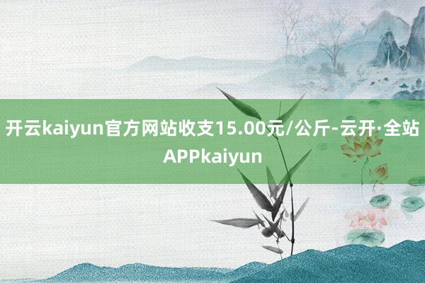开云kaiyun官方网站收支15.00元/公斤-云开·全站APPkaiyun