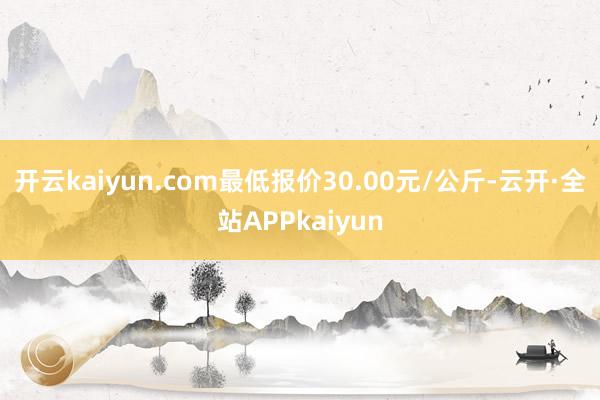 开云kaiyun.com最低报价30.00元/公斤-云开·全站APPkaiyun
