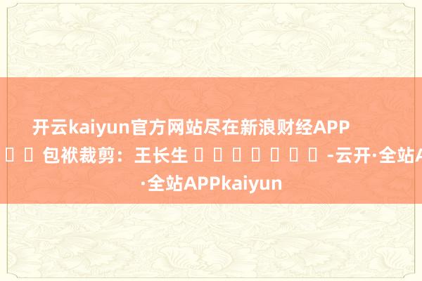 开云kaiyun官方网站尽在新浪财经APP            						包袱裁剪：王长生 							-云开·全站APPkaiyun