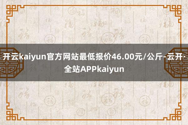 开云kaiyun官方网站最低报价46.00元/公斤-云开·全站APPkaiyun