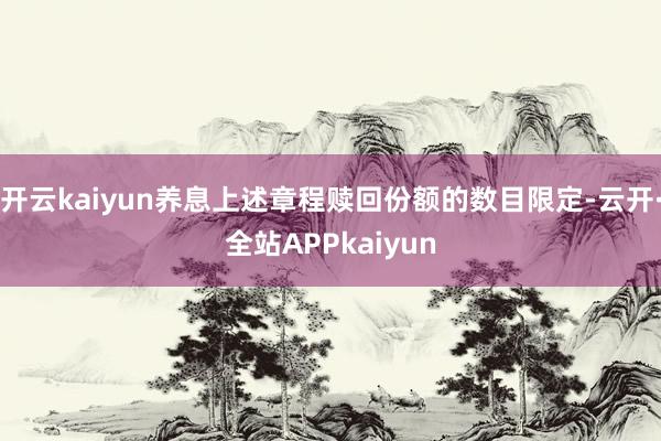开云kaiyun养息上述章程赎回份额的数目限定-云开·全站APPkaiyun