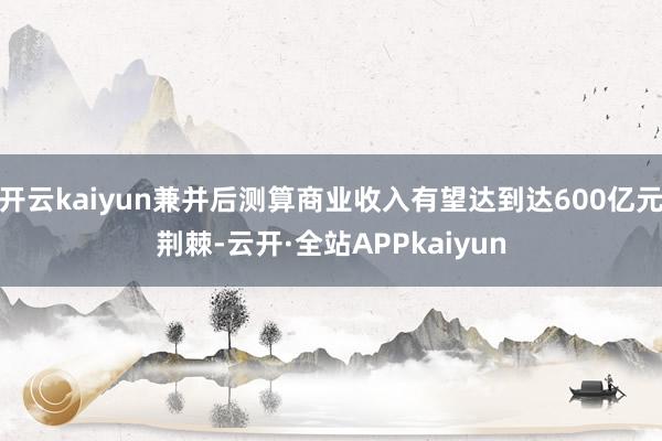 开云kaiyun兼并后测算商业收入有望达到达600亿元荆棘-云开·全站APPkaiyun