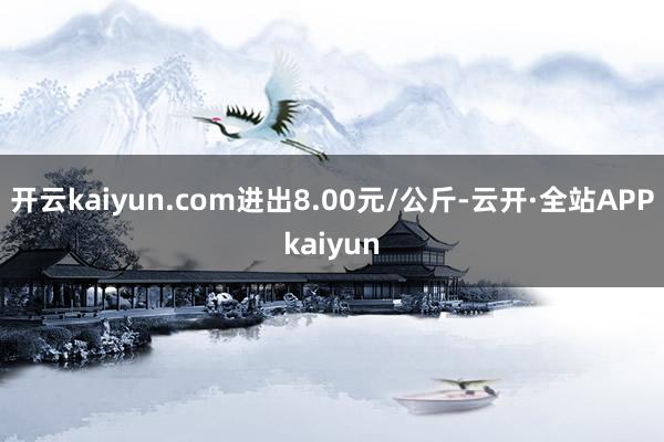 开云kaiyun.com进出8.00元/公斤-云开·全站APPkaiyun