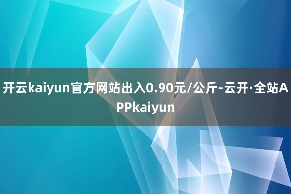 开云kaiyun官方网站出入0.90元/公斤-云开·全站APPkaiyun