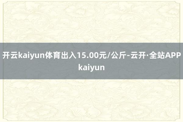 开云kaiyun体育出入15.00元/公斤-云开·全站APPkaiyun