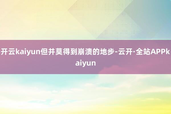 开云kaiyun但并莫得到崩溃的地步-云开·全站APPkaiyun