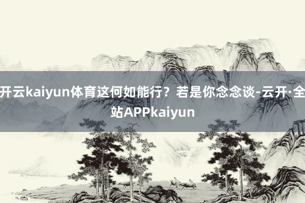 开云kaiyun体育这何如能行？若是你念念谈-云开·全站APPkaiyun