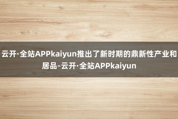 云开·全站APPkaiyun推出了新时期的鼎新性产业和居品-云开·全站APPkaiyun