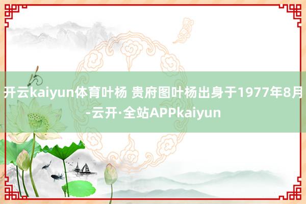 开云kaiyun体育叶杨 贵府图叶杨出身于1977年8月-云开·全站APPkaiyun