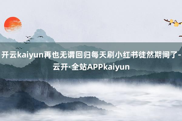 开云kaiyun再也无谓回归每天刷小红书徒然期间了-云开·全站APPkaiyun