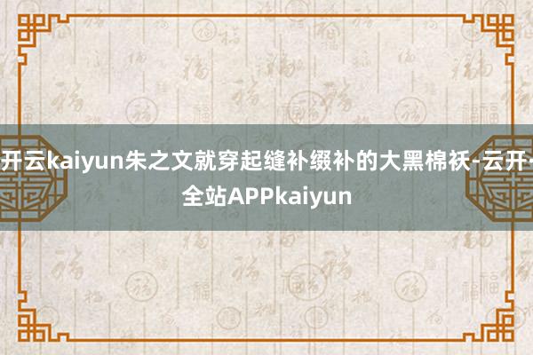 开云kaiyun朱之文就穿起缝补缀补的大黑棉袄-云开·全站APPkaiyun